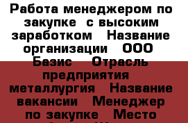 Работа менеджером по закупке  с высоким заработком › Название организации ­ ООО “Базис“ › Отрасль предприятия ­ металлургия › Название вакансии ­ Менеджер по закупке › Место работы ­ Шахты › Подчинение ­ Руководителю подразделения › Минимальный оклад ­ 30 000 - Ростовская обл., Миллеровский р-н, Миллерово г. Работа » Вакансии   . Ростовская обл.